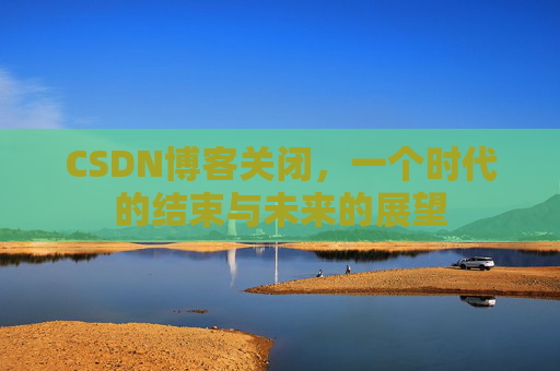 CSDN博客关闭，一个时代的结束与未来的展望